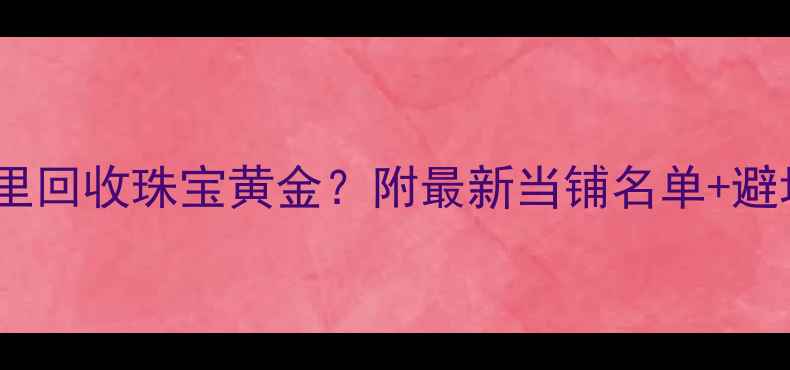 图片 ✨株洲哪里回收珠宝黄金？附最新当铺名单+避坑指南🔍2