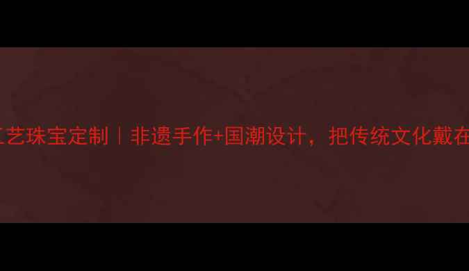 民族工艺珠宝定制非遗手作国潮设计把传统文化戴在身上