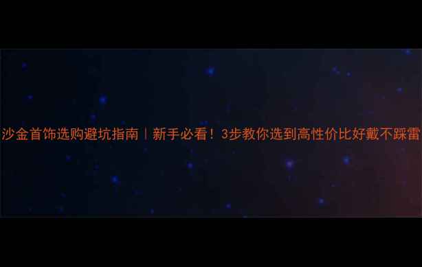 沙金首饰选购避坑指南新手必看3步教你选到高性价比好戴不踩雷