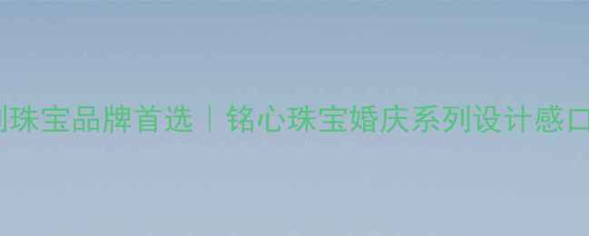 河南定制珠宝品牌首选铭心珠宝婚庆系列设计感口碑第一