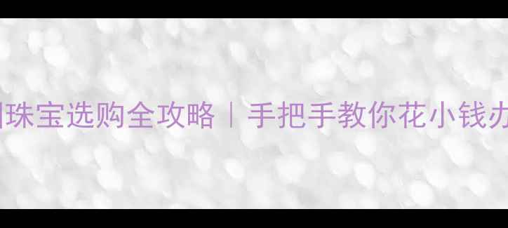 法国珠宝选购全攻略手把手教你花小钱办大事