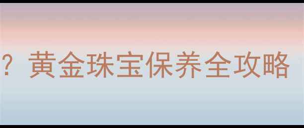 图片 ✨洗澡戴黄金手链会掉色吗？黄金珠宝保养全攻略（附清洁妙招+保值技巧）✨