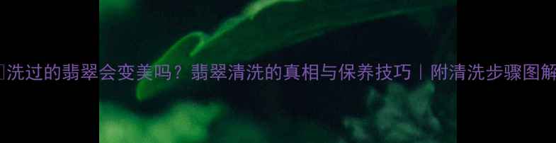 洗过的翡翠会变美吗翡翠清洗的真相与保养技巧附清洗步骤图解