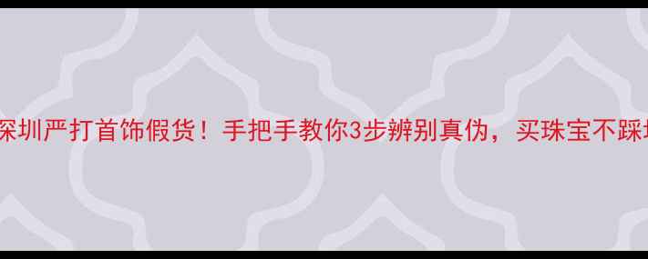 深圳严打首饰假货手把手教你3步辨别真伪买珠宝不踩坑