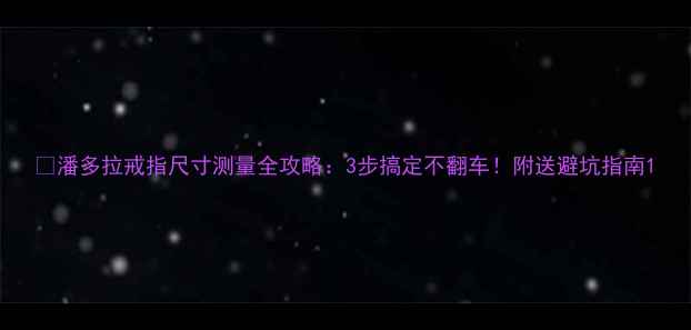 潘多拉戒指尺寸测量全攻略3步搞定不翻车附送避坑指南