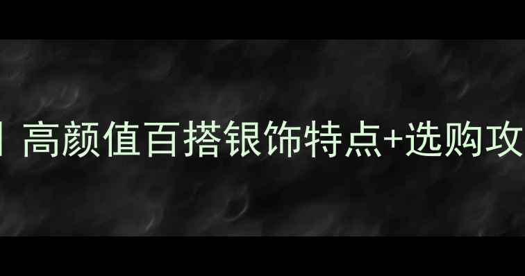 现代银饰新趋势高颜值百搭银饰特点选购攻略附避坑指南