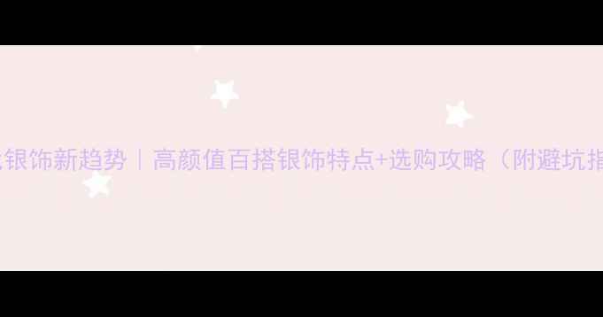 图片 ✨现代银饰新趋势｜高颜值百搭银饰特点+选购攻略（附避坑指南）2