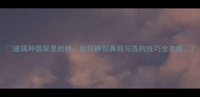图片 ✨玻璃种翡翠里的棉：如何辨别真假与选购技巧全攻略✨2