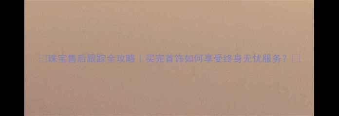 图片 ✨珠宝售后跟踪全攻略｜买完首饰如何享受终身无忧服务？💎
