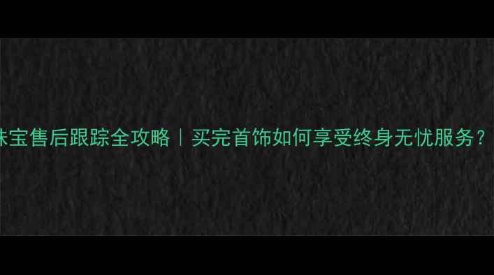 珠宝售后跟踪全攻略买完首饰如何享受终身无忧服务
