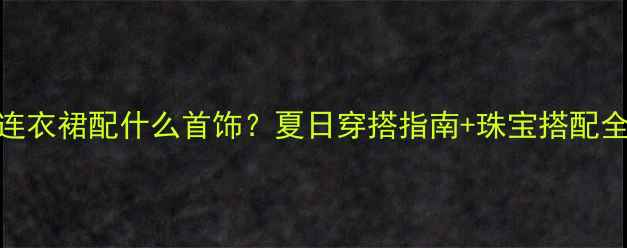 白色连衣裙配什么首饰夏日穿搭指南珠宝搭配全攻略