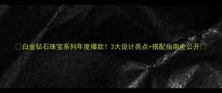 白金钻石珠宝系列年度爆款3大设计亮点搭配指南全公开