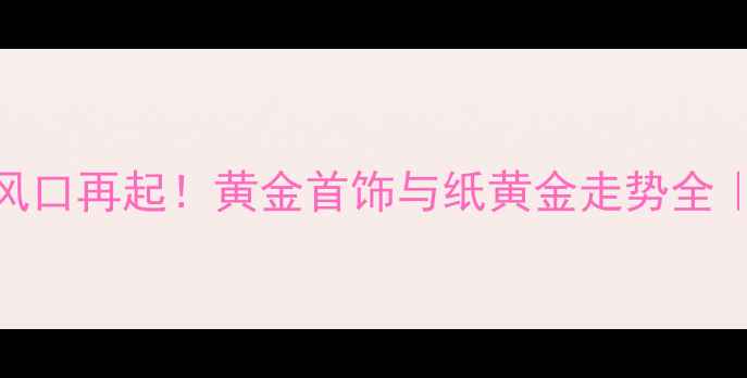 图片 ✨纸黄金投资风口再起！黄金首饰与纸黄金走势全｜珠宝人必看💎