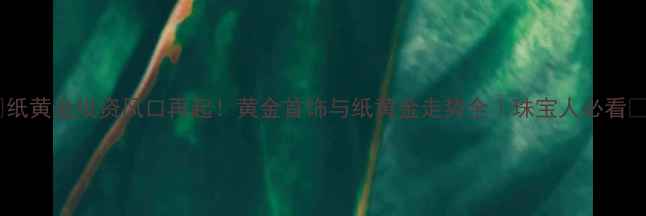 纸黄金投资风口再起黄金首饰与纸黄金走势全珠宝人必看