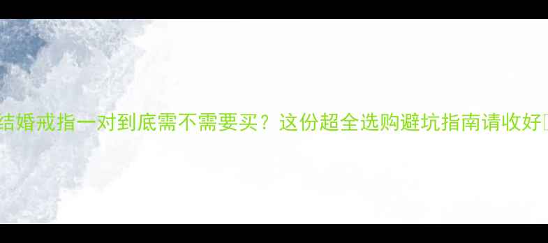 结婚戒指一对到底需不需要买这份超全选购避坑指南请收好