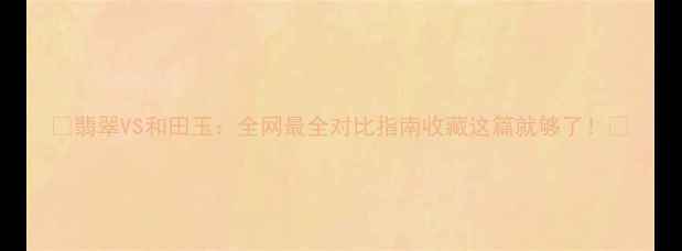 翡翠VS和田玉全网最全对比指南收藏这篇就够了
