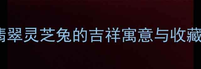 图片 ✨翡翠兔年新宠！翡翠灵芝兔的吉祥寓意与收藏攻略｜附保养秘籍1