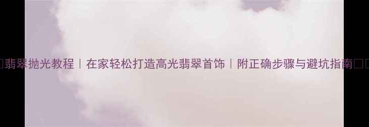 图片 ✨翡翠抛光教程｜在家轻松打造高光翡翠首饰｜附正确步骤与避坑指南⚠️