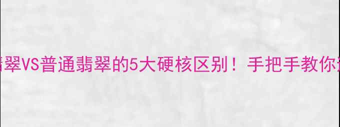 图片 ✨翡翠鉴别必看A货翡翠VS普通翡翠的5大硬核区别！手把手教你避坑（附鉴别攻略）2