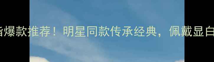 老凤祥黄金戒指爆款推荐明星同款传承经典佩戴显白显气质全攻略