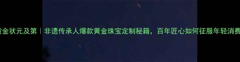 图片 ✨老铺黄金状元及第｜非遗传承人爆款黄金珠宝定制秘籍，百年匠心如何征服年轻消费者？✨2