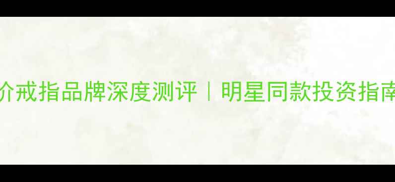 轻奢婚戒红黑榜10大天价戒指品牌深度测评明星同款投资指南避坑指南收录必看