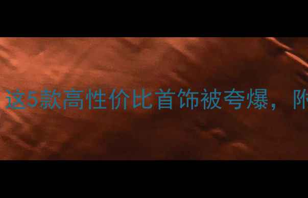 送闺蜜生日礼物必看这5款高性价比首饰被夸爆附搭配技巧和避坑指南