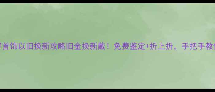 重庆明牌首饰以旧换新攻略旧金换新戴免费鉴定折上折手把手教你省千元