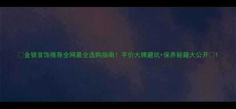 图片 ✨金银首饰推荐全网最全选购指南！平价大牌避坑+保养秘籍大公开💎1