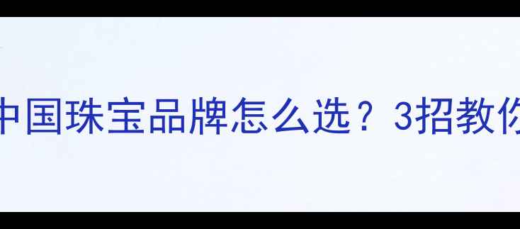 钻戒选购避坑指南中国珠宝品牌怎么选3招教你买得放心戴得安心