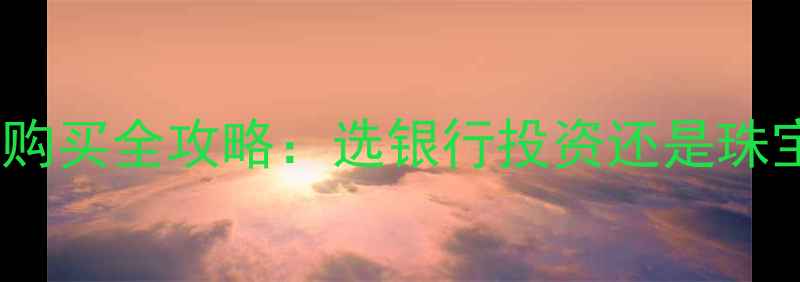 图片 ✨银行纸黄金VS黄金珠宝购买全攻略：选银行投资还是珠宝店实金？附避坑指南🔍1