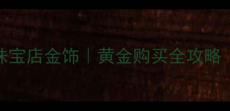 银行金条VS珠宝店金饰黄金购买全攻略附避坑指南