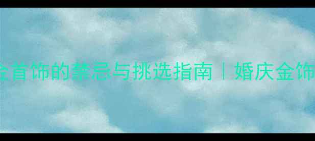长辈结婚送金首饰的禁忌与挑选指南婚庆金饰避坑全攻略