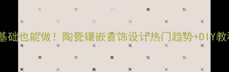零基础也能做陶瓷镶嵌首饰设计热门趋势DIY教程