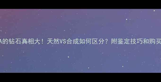 首饰A的钻石真相大天然VS合成如何区分附鉴定技巧和购买指南