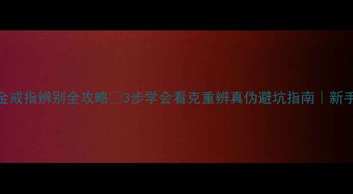 黄金戒指辨别全攻略3步学会看克重辨真伪避坑指南新手必看