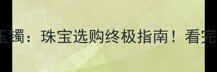黄金手镯VS玉镯珠宝选购终极指南看完再买不踩坑
