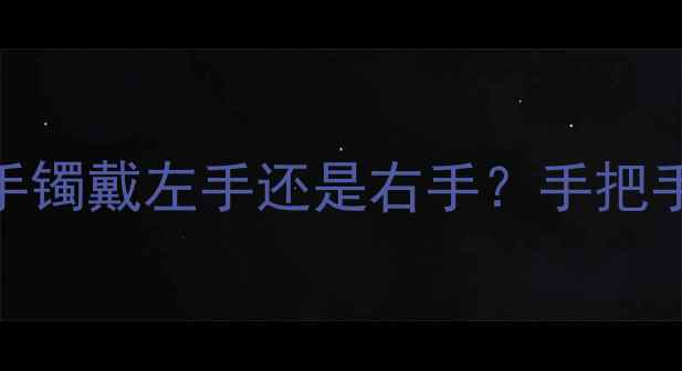 黄金手镯正确佩戴指南手镯戴左手还是右手手把手教你选对款式场合搭配