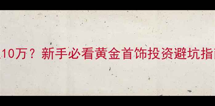 黄金投资门槛仅10万新手必看黄金首饰投资避坑指南附真实案例