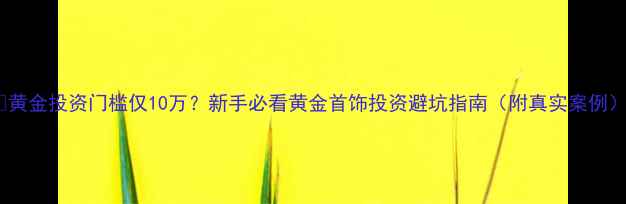 图片 ✨黄金投资门槛仅10万？新手必看黄金首饰投资避坑指南（附真实案例）1