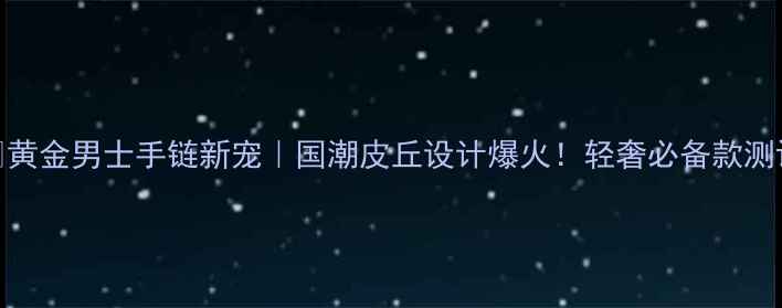 图片 ✨黄金男士手链新宠｜国潮皮丘设计爆火！轻奢必备款测评