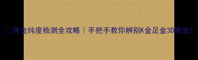 图片 ✨黄金纯度检测全攻略｜手把手教你辨别K金足金3D硬金2