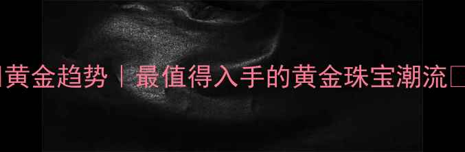 图片 ✨黄金趋势｜最值得入手的黄金珠宝潮流✨2