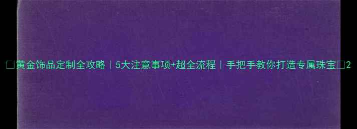 黄金饰品定制全攻略5大注意事项超全流程手把手教你打造专属珠宝