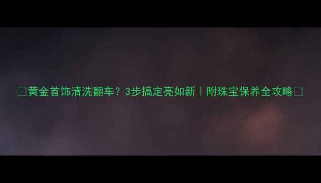 图片 ✨黄金首饰清洗翻车？3步搞定亮如新｜附珠宝保养全攻略💎