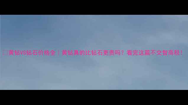 黄钻VS钻石价格全黄钻真的比钻石更贵吗看完这篇不交智商税
