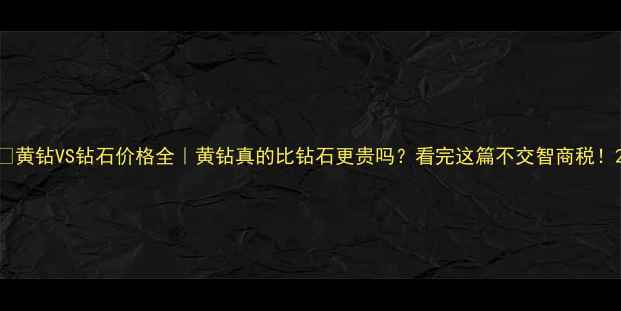 图片 ✨黄钻VS钻石价格全｜黄钻真的比钻石更贵吗？看完这篇不交智商税！2