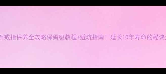 钻石戒指保养全攻略保姆级教程避坑指南延长10年寿命的秘诀大公开