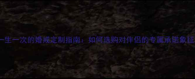 图片 一生一次的婚戒定制指南：如何选购对伴侣的专属承诺象征1