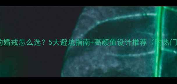 一生一次的婚戒怎么选5大避坑指南高颜值设计推荐附热门款清单